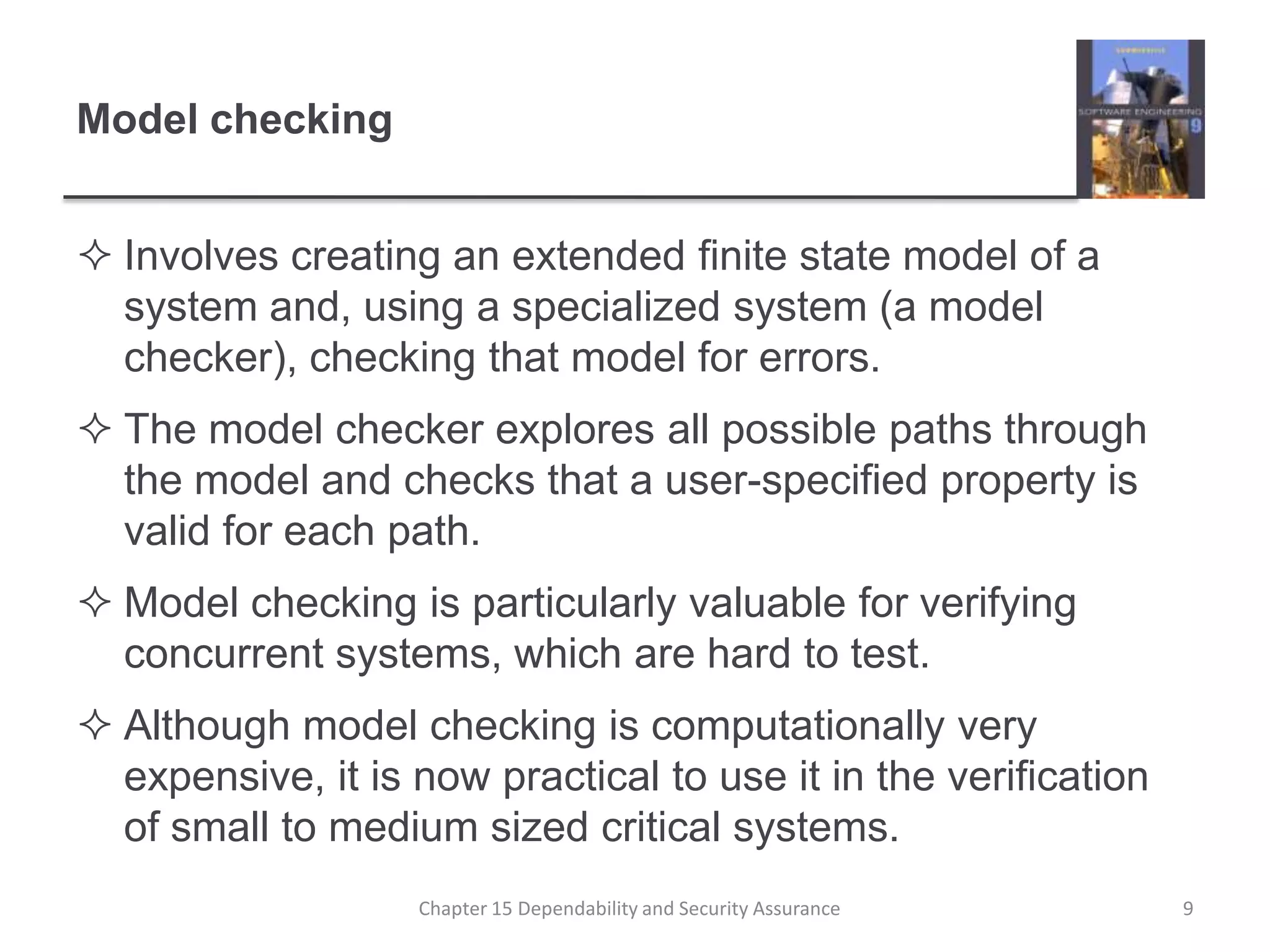 Model checkingInvolves creating an extended finite state model of a system and, using a specialized system (a model checker), checking that model for errors.The model checker explores all possible paths through the model and checks that a user-specified property is valid for each path.  Model checking is particularly valuable for verifying concurrent systems, which are hard to test.Although model checking is computationally very expensive, it is now practical to use it in the verification of small to medium sized critical systems. 9Chapter 15 Dependability and Security Assurance