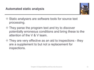 Automated static analysisStatic analysers are software tools for source text processing.They parse the program text and try to discover potentially erroneous conditions and bring these to the attention of the V & V team.They are very effective as an aid to inspections - they are a supplement to but not a replacement for inspections.11Chapter 15 Dependability and Security Assurance
