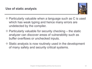 Use of static analysisParticularly valuable when a language such as C is used which has weak typing and hence many errors are undetected by the compiler.Particularly valuable for security checking – the static analyzer can discover areas of vulnerability such as buffer overflows or unchecked inputs.Static analysis is now routinely used in the development of many safety and security critical systems.14Chapter 15 Dependability and Security Assurance