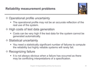 Reliability measurement problemsOperational profile uncertaintyThe operational profile may not be an accurate reflection of the real use of the system.High costs of test data generationCosts can be very high if the test data for the system cannot be generated automatically.Statistical uncertaintyYou need a statistically significant number of failures to compute the reliability but highly reliable systems will rarely fail.Recognizing failureIt is not always obvious when a failure has occurred as there may be conflicting interpretations of a specification.19Chapter 15 Dependability and Security Assurance