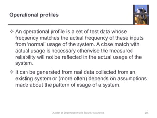 Operational profilesAn operational profile is a set of test data whose frequency matches the actual frequency of these inputs from ‘normal’ usage of the system. A close match with actual usage is necessary otherwise the measured reliability will not be reflected in the actual usage of the system.It can be generated from real data collected from an existing system or (more often) depends on assumptions made about the pattern of usage of a system.20Chapter 15 Dependability and Security Assurance