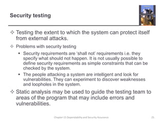 Security testingTesting the extent to which the system can protect itself from external attacks.Problems with security testingSecurity requirements are ‘shall not’ requirements i.e. they specify what should not happen. It is not usually possible to define security requirements as simple constraints that can be checked by the system.The people attacking a system are intelligent and look for vulnerabilities. They can experiment to discover weaknesses and loopholes in the system.Static analysis may be used to guide the testing team to areas of the program that may include errors and vulnerabilities.25Chapter 15 Dependability and Security Assurance