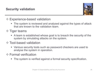 Security validationExperience-based validationThe system is reviewed and analysed against the types of attack that are known to the validation team.Tiger teamsA team is established whose goal is to breach the security of the system by simulating attacks on the system.Tool-based validationVarious security tools such as password checkers are used to analyse the system in operation.Formal verificationThe system is verified against a formal security specification.26Chapter 15 Dependability and Security Assurance