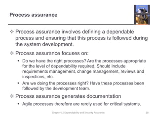 Process assuranceProcess assurance involves defining a dependable process and ensuring that this process is followed during the system development.Process assurance focuses on:Do we have the right processes? Are the processes appropriate for the level of dependability required. Should include requirements management, change management, reviews and inspections, etc.Are we doing the processes right? Have these processes been followed by the development team.Process assurance generates documentationAgile processes therefore are rarely used for critical systems.28Chapter 15 Dependability and Security Assurance