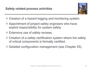 Safety related process activitiesCreation of a hazard logging and monitoring system.Appointment of project safety engineers who have explicit responsibility for system safety.Extensive use of safety reviews.Creation of a safety certification system where the safety of critical components is formally certified.Detailed configuration management (see Chapter 25).30Chapter 15 Dependability and Security Assurance
