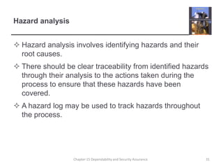 Hazard analysisHazard analysis involves identifying hazards and their root causes.There should be clear traceability from identified hazards through their analysis to the actions taken during the process to ensure that these hazards have been covered.A hazard log may be used to track hazards throughout the process.31Chapter 15 Dependability and Security Assurance