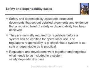 Safety and dependability casesSafety and dependability cases are structured documents that set out detailed arguments and evidence that a required level of safety or dependability has been achieved.They are normally required by regulators before a system can be certified for operational use. The regulator’s responsibility is to check that a system is as safe or dependable as is practical.Regulators and developers work together and negotiate what needs to be included in a system safety/dependability case.33Chapter 15 Dependability and Security Assurance