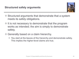 Structured safety argumentsStructured arguments that demonstrate that a system meets its safety obligations.It is not necessary to demonstrate that the program works as intended; the aim is simply to demonstrate safety.Generally based on a claim hierarchy. You start at the leaves of the hierarchy and demonstrate safety. This implies the higher-level claims are true.39Chapter 15 Dependability and Security Assurance