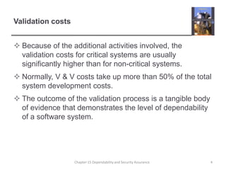 Validation costsBecause of the additional activities involved, the validation costs for critical systems are usually significantly higher than for non-critical systems.Normally, V & V costs take up more than 50% of the total system development costs.The outcome of the validation process is a tangible body of evidence that demonstrates the level of dependability of a software system.4Chapter 15 Dependability and Security Assurance