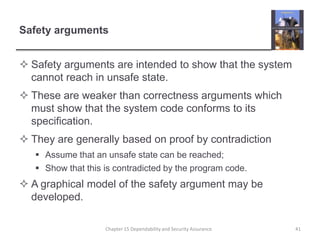 Safety argumentsSafety arguments are intended to show that the system cannot reach in unsafe state.These are weaker than correctness arguments which must show that the system code conforms to its specification.They are generally based on proof by contradictionAssume that an unsafe state can be reached;Show that this is contradicted by the program code.A graphical model of the safety argument may be developed.41Chapter 15 Dependability and Security Assurance