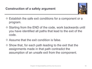 Construction of a safety argumentEstablish the safe exit conditions for a component or a program.Starting from the END of the code, work backwards until you have identified all paths that lead to the exit of the code.Assume that the exit condition is false.Show that, for each path leading to the exit that the assignments made in that path contradict the assumption of an unsafe exit from the component.42Chapter 15 Dependability and Security Assurance