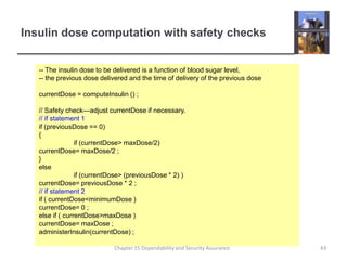 Insulin dose computation with safety checks-- The insulin dose to be delivered is a function of blood sugar level,-- the previous dose delivered and the time of delivery of the previous dosecurrentDose = computeInsulin () ;// Safety check—adjust currentDose if necessary.// if statement 1if (previousDose == 0){	if (currentDose > maxDose/2)currentDose= maxDose/2 ;}else	if (currentDose > (previousDose * 2) )currentDose= previousDose * 2 ;// if statement 2if ( currentDose < minimumDose )currentDose= 0 ;else if ( currentDose > maxDose )currentDose= maxDose ;administerInsulin(currentDose) ;43Chapter 15 Dependability and Security Assurance