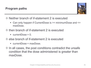 Program pathsNeither branch of if-statement 2 is executedCan only happen if CurrentDose is >= minimumDose and <= maxDose.then branch of if-statement 2 is executedcurrentDose = 0.else branch of if-statement 2 is executedcurrentDose = maxDose.In all cases, the post conditions contradict the unsafe condition that the dose administered is greater than maxDose.45Chapter 15 Dependability and Security Assurance