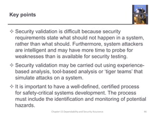 Key pointsSecurity validation is difficult because security requirements state what should not happen in a system, rather than what should. Furthermore, system attackers are intelligent and may have more time to probe for weaknesses than is available for security testing.Security validation may be carried out using experience-based analysis, tool-based analysis or ‘tiger teams’ that simulate attacks on a system.It is important to have a well-defined, certified process for safety-critical systems development. The process must include the identification and monitoring of potential hazards.46Chapter 15 Dependability and Security Assurance