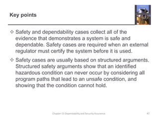 Key pointsSafety and dependability cases collect all of the evidence that demonstrates a system is safe and dependable. Safety cases are required when an external regulator must certify the system before it is used.Safety cases are usually based on structured arguments. Structured safety arguments show that an identified hazardous condition can never occur by considering all program paths that lead to an unsafe condition, and showing that the condition cannot hold.47Chapter 15 Dependability and Security Assurance