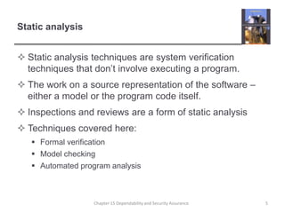 Static analysisStatic analysis techniques are system verification techniques that don’t involve executing a program.The work on a source representation of the software – either a model or the program code itself.Inspections and reviews are a form of static analysisTechniques covered here:Formal verificationModel checkingAutomated program analysis5Chapter 15 Dependability and Security Assurance