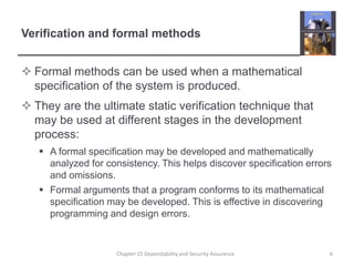 Verification and formal methodsFormal methods can be used when a mathematical specification of the system is produced.They are the ultimate static verification technique that may be used at different stages in the development process:A formal specification may be developed and mathematically analyzed for consistency. This helps discover specification errors and omissions.Formal arguments that a program conforms to its mathematical specification may be developed. This is effective in discovering programming and design errors.6Chapter 15 Dependability and Security Assurance