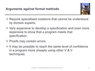 Arguments against formal methodsRequire specialised notations that cannot be understood by domain experts.Very expensive to develop a specification and even more expensive to show that a program meets that specification.Proofs may contain errors.It may be possible to reach the same level of confidence in a program more cheaply using other V & V techniques.8Chapter 15 Dependability and Security Assurance