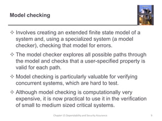 Model checkingInvolves creating an extended finite state model of a system and, using a specialized system (a model checker), checking that model for errors.The model checker explores all possible paths through the model and checks that a user-specified property is valid for each path.  Model checking is particularly valuable for verifying concurrent systems, which are hard to test.Although model checking is computationally very expensive, it is now practical to use it in the verification of small to medium sized critical systems. 9Chapter 15 Dependability and Security Assurance