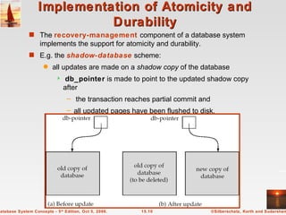 Implementation of Atomicity and Durability The  recovery-management  component of a database system implements the support for atomicity and durability. E.g. the  shadow-database  scheme: all updates are made on a  shadow copy  of the database db_pointer  is made to point to the updated shadow copy  after the transaction reaches partial commit and  all updated pages have been flushed to disk. 