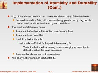 Implementation of Atomicity and Durability (Cont.) db_pointer always points to the current consistent copy of the database. In case transaction fails, old consistent copy pointed to by  db_pointer  can be used, and the shadow copy can be deleted.  The shadow-database scheme: Assumes that only one transaction is active at a time. Assumes disks do not fail Useful for text editors, but  extremely inefficient for large databases (why?) Variant called shadow paging reduces copying of data, but is still not practical for large databases Does not handle concurrent transactions Will study better schemes in Chapter 17. 