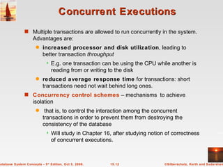 Concurrent Executions Multiple transactions are allowed to run concurrently in the system.  Advantages are: increased processor and disk utilization , leading to better transaction  throughput E.g. one transaction can be using the CPU while another is reading from or writing to the disk reduced average response time  for transactions: short transactions need not wait behind long ones. Concurrency control schemes   – mechanisms  to achieve isolation that is, to control the interaction among the concurrent transactions in order to prevent them from destroying the consistency of the database Will study in Chapter 16, after studying notion of correctness of concurrent executions. 
