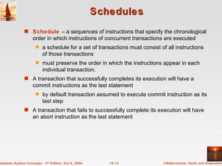 Schedules Schedule  – a sequences of instructions that specify the chronological order in which instructions of concurrent transactions are executed a schedule for a set of transactions must consist of all instructions of those transactions must preserve the order in which the instructions appear in each individual transaction. A transaction that successfully completes its execution will have a commit instructions as the last statement  by default transaction assumed to execute commit instruction as its last step A transaction that fails to successfully complete its execution will have an abort instruction as the last statement  