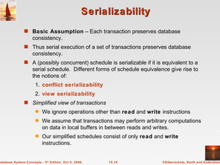 Serializability Basic Assumption  – Each transaction preserves database consistency. Thus serial execution of a set of transactions preserves database consistency. A (possibly concurrent) schedule is serializable if it is equivalent to a serial schedule.  Different forms of schedule equivalence give rise to the notions of: 1. conflict serializability 2. view serializability Simplified view of transactions We ignore operations other than  read  and  write  instructions We assume that transactions may perform arbitrary computations on data in local buffers in between reads and writes.  Our simplified schedules consist of only  read  and  write  instructions. 