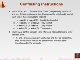 Conflicting Instructions  Instructions  l i  and  l j  of transactions  T i  and  T j  respectively,  conflict  if and only if there exists some item  Q  accessed by both  l i  and  l j , and at least one of these instructions wrote  Q.   1.  l i  =  read ( Q), l j  =  read ( Q ).  l i  and  l j   don’t conflict.   2.  l i  =  read ( Q),  l j  =  write ( Q ).  They conflict.   3.  l i  =  write ( Q), l j  =  read ( Q ).  They conflict   4.  l i  =  write ( Q), l j  =  write ( Q ).  They conflict Intuitively, a conflict between  l i   and  l j  forces a (logical) temporal order between them.  If  l i  and  l j  are consecutive in a schedule and they do not conflict, their results would remain the same even if they had been interchanged in the schedule. 