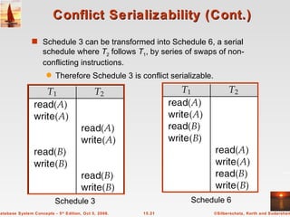Conflict Serializability (Cont.) Schedule 3 can be transformed into Schedule 6, a serial schedule where  T 2  follows  T 1 , by series of swaps of non-conflicting instructions.  Therefore Schedule 3 is conflict serializable. Schedule 3 Schedule 6 