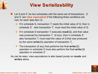 View Serializability Let  S  and  S´  be two schedules with the same set of transactions.  S  and  S´  are  view equivalent   if the following three conditions are met, for each data item  Q,   If in schedule S, transaction  T i   reads the initial value of  Q , then in schedule  S’  also transaction  T i   must read the initial value of  Q. If in schedule S transaction  T i   executes  read ( Q) , and that value was produced by transaction  T j   (if any), then in schedule  S’  also transaction  T i  must read the value of  Q  that was produced by the same  write (Q) operation of transaction  T j  . The transaction (if any) that performs the final  write ( Q ) operation in schedule  S  must also perform the final   write ( Q ) operation in schedule  S’. As can be seen, view equivalence is also based purely on  reads  and  writes  alone. 
