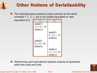 Other Notions of Serializability The schedule below produces same outcome as the serial schedule <  T 1 ,   T 5  >, yet is not conflict equivalent or view equivalent to it. Determining such equivalence requires analysis of operations other than read and write. 