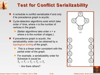 Test for Conflict Serializability A schedule is conflict serializable if and only if its precedence graph is acyclic. Cycle-detection algorithms exist which take order  n 2  time, where  n  is the number of vertices in the graph.  (Better algorithms take order  n  +  e  where  e  is the number of edges.) If precedence graph is acyclic, the serializability order can be obtained by a  topological sorting  of the graph.  This is a linear order consistent with the partial order of the graph. For example, a serializability order for Schedule A would be T 5      T 1      T 3      T 2      T 4 Are there others? 