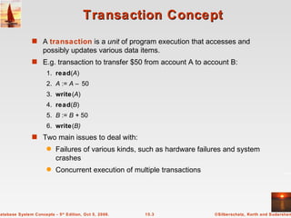 Transaction Concept A  transaction   is a  unit  of program execution that accesses and  possibly updates various data items. E.g. transaction to transfer $50 from account A to account B: 1. read ( A ) 2. A  :=  A –  50 3. write ( A ) 4. read ( B ) 5. B  :=  B +  50 6. write ( B) Two main issues to deal with: Failures of various kinds, such as hardware failures and system crashes Concurrent execution of multiple transactions 
