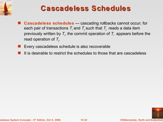 Cascadeless Schedules Cascadeless   schedules  — cascading rollbacks cannot occur; for each pair of transactions  T i   and  T j  such that  T j   reads a data item previously written by  T i , the commit operation of  T i   appears before the read operation of  T j . Every cascadeless schedule is also recoverable It is desirable to restrict the schedules to those that are cascadeless 