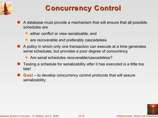 Concurrency Control A database must provide a mechanism that will ensure that all possible schedules are  either conflict or view serializable, and  are recoverable and preferably cascadeless A policy in which only one transaction can execute at a time generates serial schedules, but provides a poor degree of concurrency Are serial schedules recoverable/cascadeless? Testing a schedule for serializability  after  it has executed is a little too late! Goal  – to develop concurrency control protocols that will assure serializability. 