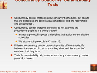 Concurrency Control vs. Serializability Tests Concurrency-control protocols allow concurrent schedules, but ensure that the schedules are conflict/view serializable, and are recoverable and cascadeless . Concurrency control protocols generally do not examine the precedence graph as it is being created Instead a protocol imposes a discipline that avoids nonseralizable schedules. We study such protocols in Chapter 16. Different concurrency control protocols provide different tradeoffs between the amount of concurrency they allow and the amount of overhead that they incur. Tests for serializability help us understand why a concurrency control protocol is correct.  