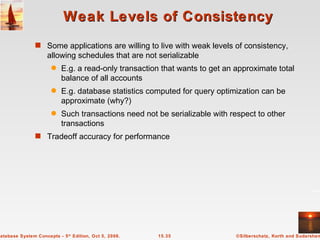 Weak Levels of Consistency Some applications are willing to live with weak levels of consistency, allowing schedules that are not serializable E.g. a read-only transaction that wants to get an approximate total balance of all accounts  E.g. database statistics computed for query optimization can be approximate (why?) Such transactions need not be serializable with respect to other transactions Tradeoff accuracy for performance 