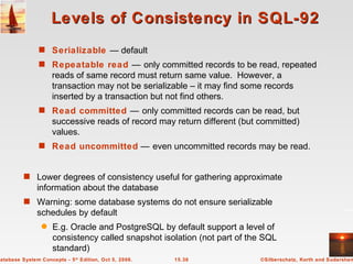 Levels of Consistency in SQL-92 Serializable   — default Repeatable read   —   only committed records to be read, repeated reads of same record must return same value.  However, a transaction may not be serializable – it may find some records inserted by a transaction but not find others. Read committed   —   only committed records can be read, but successive reads of record may return different (but committed) values. Read uncommitted  —   even uncommitted records may be read.  Lower degrees of consistency useful for gathering approximate information about the database  Warning: some database systems do not ensure serializable schedules by default E.g. Oracle and PostgreSQL by default support a level of consistency called snapshot isolation (not part of the SQL standard) 