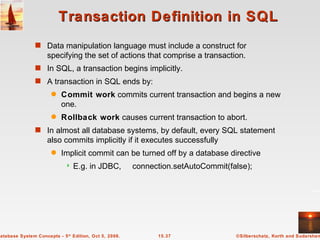 Transaction Definition in SQL Data manipulation language must include a construct for specifying the set of actions that comprise a transaction. In SQL, a transaction begins implicitly. A transaction in SQL ends by: Commit work  commits current transaction and begins a new one. Rollback work  causes current transaction to abort. In almost all database systems, by default, every SQL statement also commits implicitly if it executes successfully Implicit commit can be turned off by a database directive E.g. in JDBC,  connection.setAutoCommit(false); 