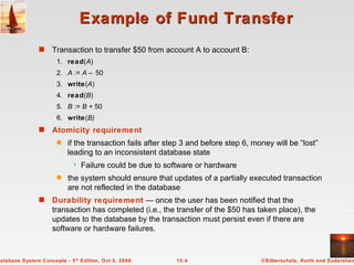 Example of Fund Transfer Transaction to transfer $50 from account A to account B: 1. read ( A ) 2. A  :=  A –  50 3. write ( A ) 4. read ( B ) 5. B  :=  B +  50 6. write ( B) Atomicity requirement   if the transaction fails after step 3 and before step 6, money will be “lost” leading to an inconsistent database state Failure could be due to software or hardware the system should ensure that updates of a partially executed transaction are not reflected in the database Durability requirement  — once the user has been notified that the transaction has completed (i.e., the transfer of the $50 has taken place), the updates to the database by the transaction must persist even if there are software or hardware failures. 