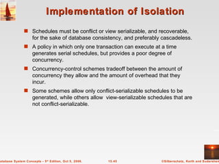 Implementation of Isolation Schedules must be conflict or view serializable, and recoverable, for the sake of database consistency, and preferably cascadeless. A policy in which only one transaction can execute at a time generates serial schedules, but provides a poor degree of concurrency. Concurrency-control schemes tradeoff between the amount of concurrency they allow and the amount of overhead that they incur. Some schemes allow only conflict-serializable schedules to be generated, while others allow  view-serializable schedules that are not conflict-serializable. 