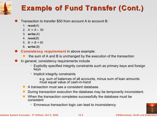 Example of Fund Transfer (Cont.) Transaction to transfer $50 from account A to account B: 1. read ( A ) 2. A  :=  A –  50 3. write ( A ) 4. read ( B ) 5. B  :=  B +  50 6. write ( B) Consistency requirement  in above example: the sum of A and B is unchanged by the execution of the transaction In general, consistency requirements include  Explicitly specified integrity constraints such as primary keys and foreign keys Implicit integrity constraints e.g. sum of balances of all accounts, minus sum of loan amounts must equal value of cash-in-hand A transaction must see a consistent database. During transaction execution the database may be temporarily inconsistent. When the transaction completes successfully the database must be consistent Erroneous transaction logic can lead to inconsistency 