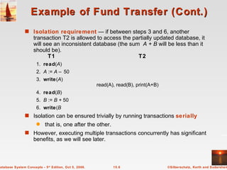 Example of Fund Transfer (Cont.) Isolation requirement  — if between steps 3 and 6, another transaction T2 is allowed to access the partially updated database, it will see an inconsistent database (the sum  A + B  will be less than it should be).   T1  T2 1. read ( A ) 2. A  :=  A –  50 3. write ( A )   read(A), read(B), print(A+B) 4. read ( B ) 5. B  :=  B +  50 6. write ( B Isolation can be ensured trivially by running transactions  serially that is, one after the other.  However, executing multiple transactions concurrently has significant benefits, as we will see later. 