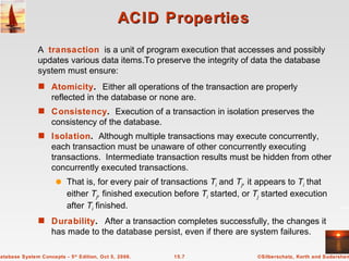 ACID Properties Atomicity .  Either all operations of the transaction are properly reflected in the database or none are. Consistency .   Execution of a transaction in isolation preserves the consistency of the database. Isolation .   Although multiple transactions may execute concurrently, each transaction must be unaware of other concurrently executing transactions.  Intermediate transaction results must be hidden from other concurrently executed transactions.  That is, for every pair of transactions  T i   and  T j ,  it appears to  T i   that either  T j ,  finished execution before  T i  started, or  T j  started execution after  T i  finished. Durability .  After a transaction completes successfully, the changes it has made to the database persist, even if there are system failures.  A  transaction   is a unit of program execution that accesses and possibly updates various data items.To preserve the integrity of data the database system must ensure: 