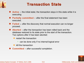 Transaction State Active  –   the initial state; the transaction stays in this state while it is executing Partially committed  –   after the final statement has been executed. Failed  --  after the discovery that normal execution can no longer proceed. Aborted  – after the transaction has been rolled back and the database restored to its state prior to the start of the transaction.  Two options after it has been aborted: restart the transaction can be done only if no internal logical error kill the transaction Committed  – after successful completion. 