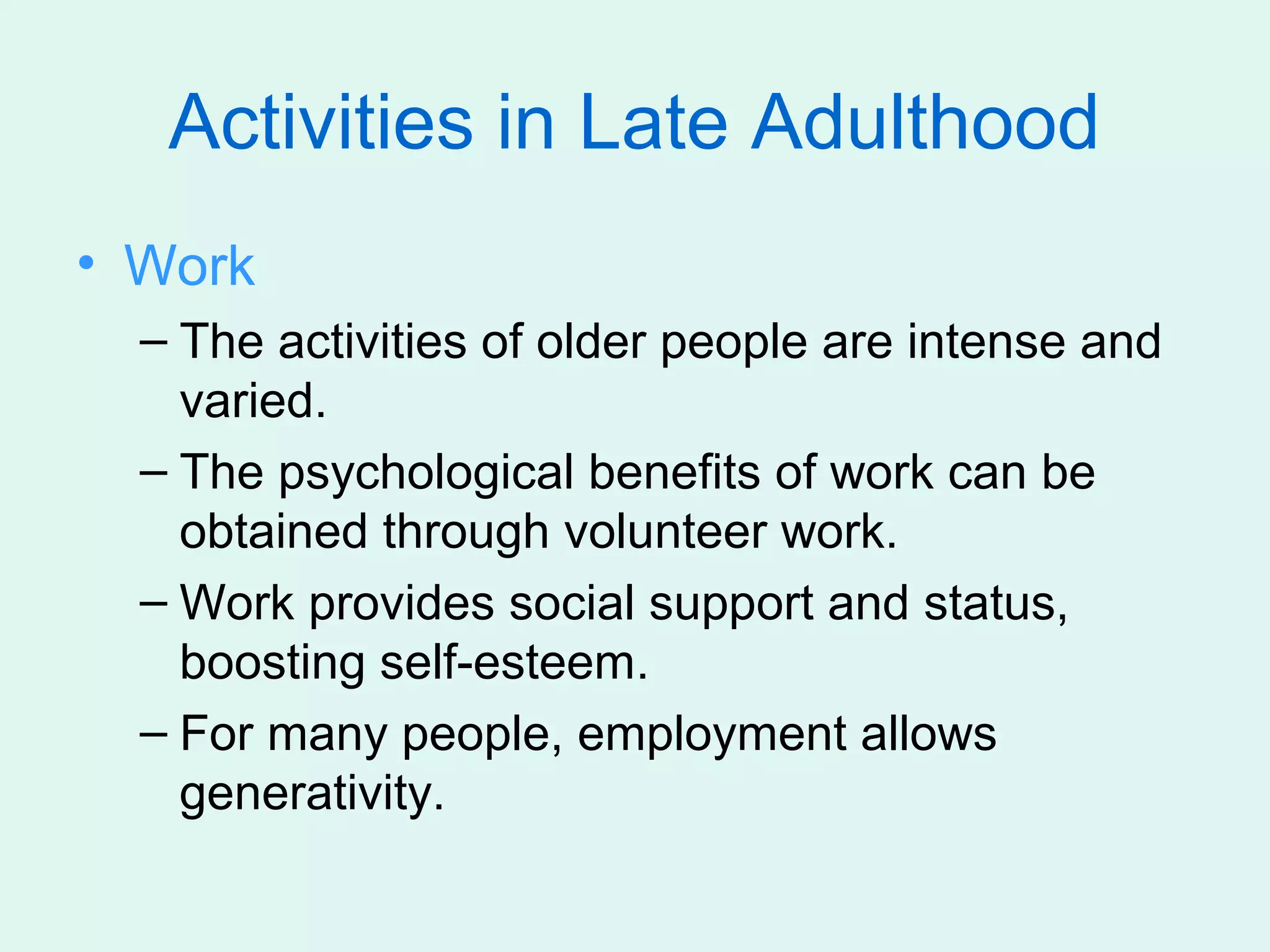 Activities in Late Adulthood
• Work
  – The activities of older people are intense and
    varied.
  – The psychological benefits of work can be
    obtained through volunteer work.
  – Work provides social support and status,
    boosting self-esteem.
  – For many people, employment allows
    generativity.
 