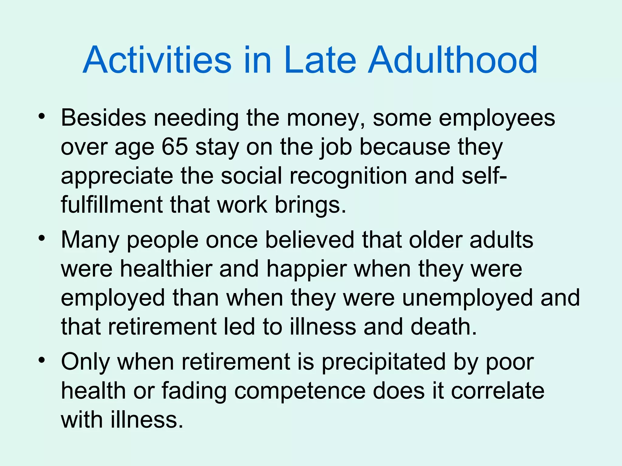 Activities in Late Adulthood
• Besides needing the money, some employees
  over age 65 stay on the job because they
  appreciate the social recognition and self-
  fulfillment that work brings.
• Many people once believed that older adults
  were healthier and happier when they were
  employed than when they were unemployed and
  that retirement led to illness and death.
• Only when retirement is precipitated by poor
  health or fading competence does it correlate
  with illness.
 
