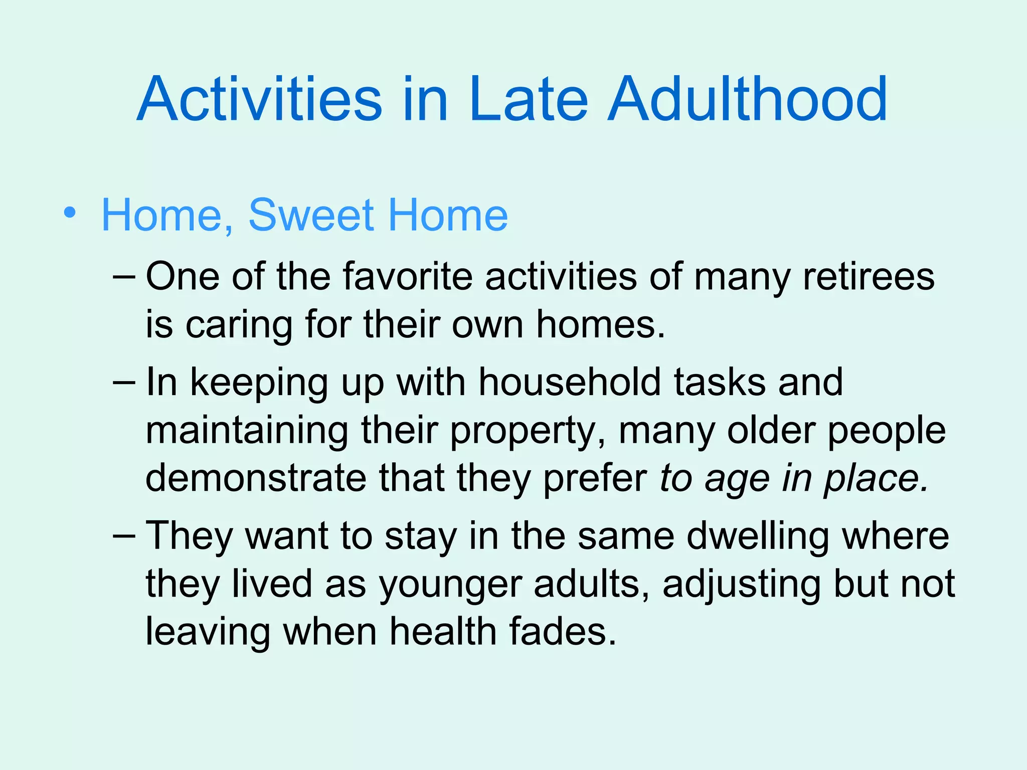 Activities in Late Adulthood
• Home, Sweet Home
  – One of the favorite activities of many retirees
    is caring for their own homes.
  – In keeping up with household tasks and
    maintaining their property, many older people
    demonstrate that they prefer to age in place.
  – They want to stay in the same dwelling where
    they lived as younger adults, adjusting but not
    leaving when health fades.
 