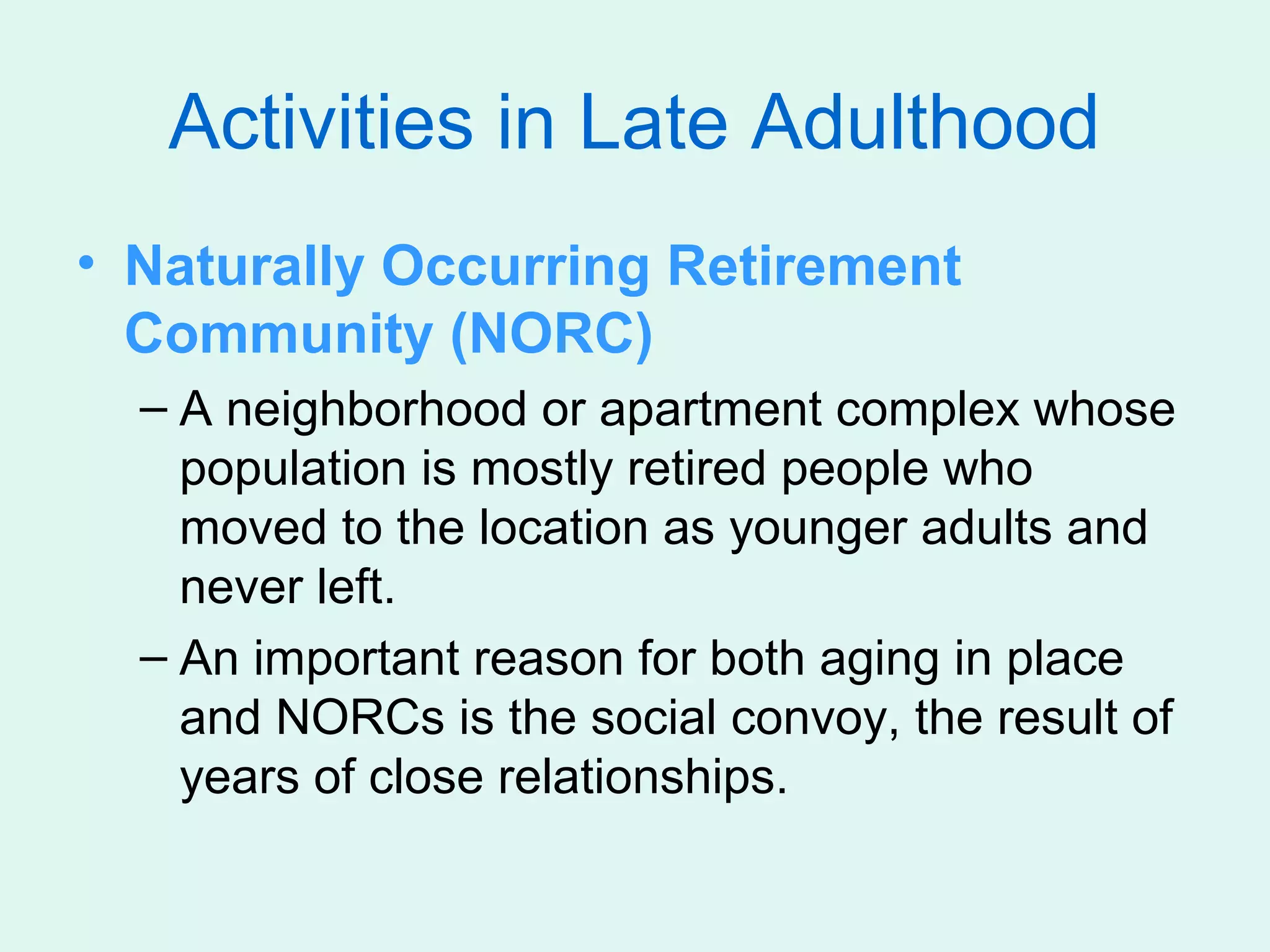 Activities in Late Adulthood
• Naturally Occurring Retirement
  Community (NORC)
  – A neighborhood or apartment complex whose
    population is mostly retired people who
    moved to the location as younger adults and
    never left.
  – An important reason for both aging in place
    and NORCs is the social convoy, the result of
    years of close relationships.
 